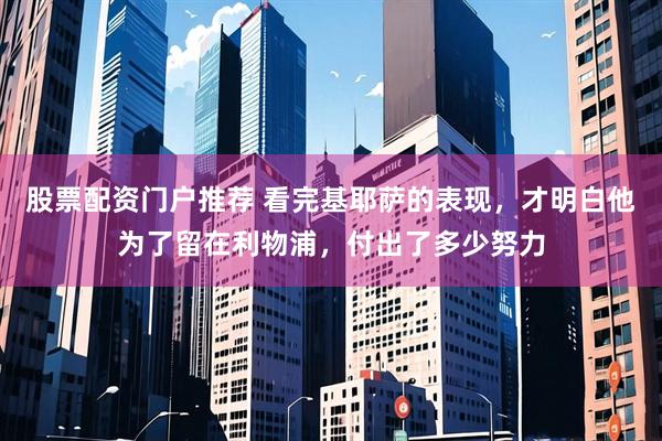 股票配资门户推荐 看完基耶萨的表现,才明白他为了留在利物浦,付出了多少努力