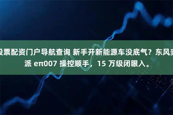 股票配资门户导航查询 新手开新能源车没底气？东风奕派 eπ007 操控顺手，15 万级闭眼入。