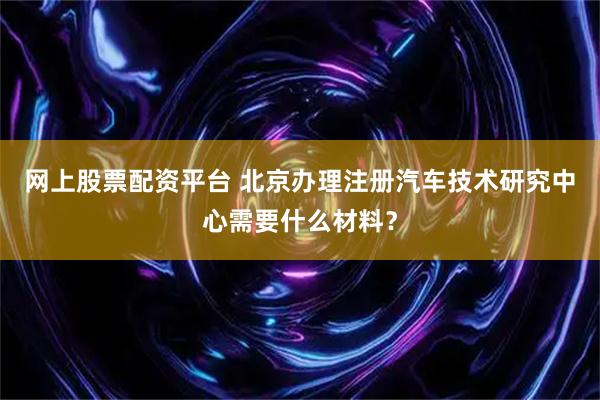 网上股票配资平台 北京办理注册汽车技术研究中心需要什么材料？