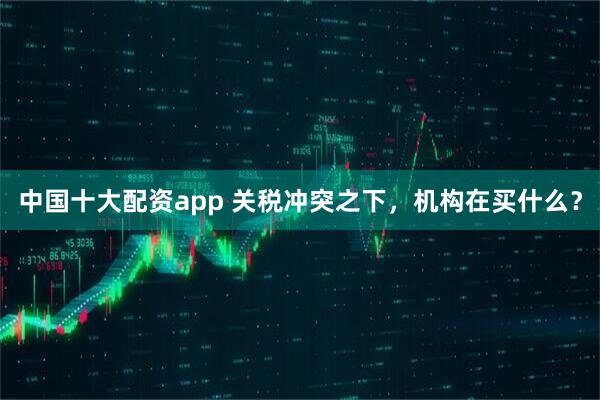 中国十大配资app 关税冲突之下，机构在买什么？