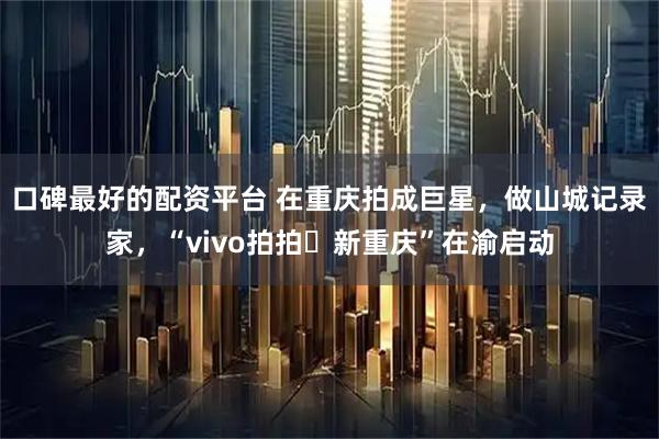 口碑最好的配资平台 在重庆拍成巨星，做山城记录家，“vivo拍拍・新重庆”在渝启动