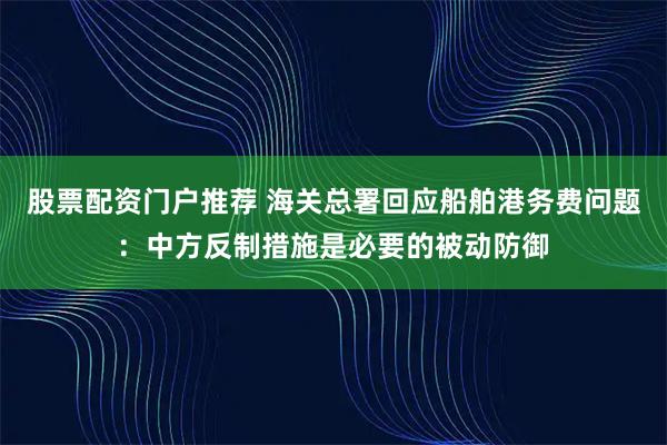股票配资门户推荐 海关总署回应船舶港务费问题：中方反制措施是必要的被动防御