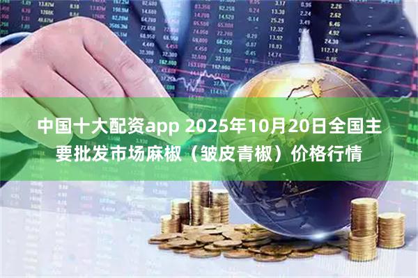 中国十大配资app 2025年10月20日全国主要批发市场麻椒（皱皮青椒）价格行情