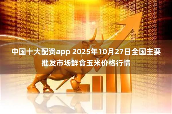 中国十大配资app 2025年10月27日全国主要批发市场鲜食玉米价格行情