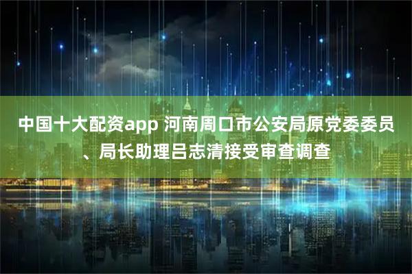 中国十大配资app 河南周口市公安局原党委委员、局长助理吕志清接受审查调查