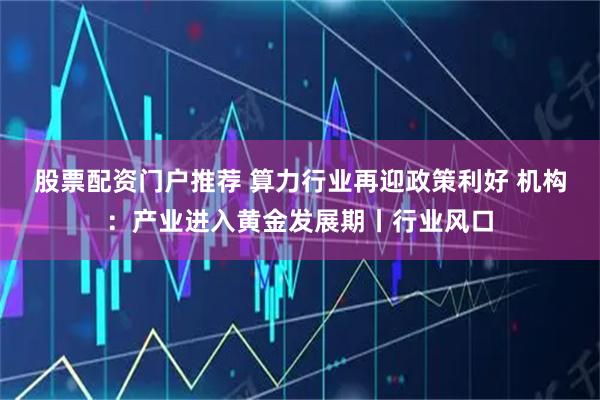 股票配资门户推荐 算力行业再迎政策利好 机构：产业进入黄金发展期丨行业风口