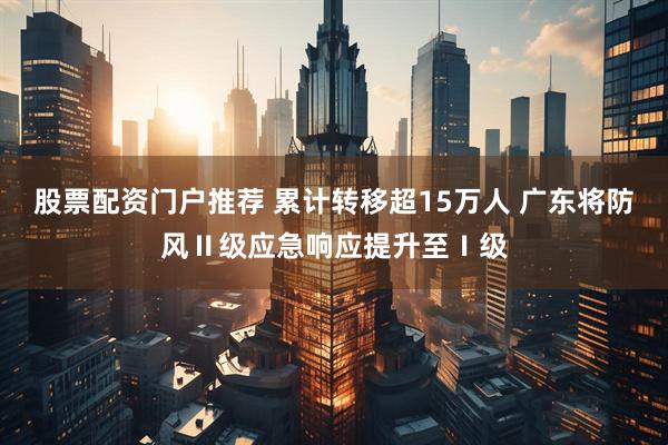 股票配资门户推荐 累计转移超15万人 广东将防风Ⅱ级应急响应提升至Ⅰ级