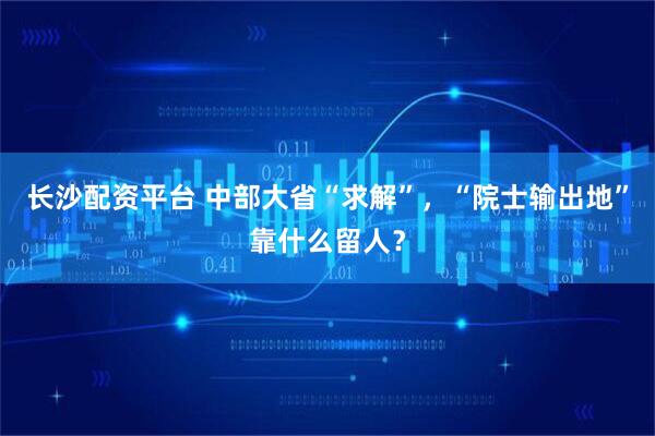 长沙配资平台 中部大省“求解”，“院士输出地”靠什么留人？