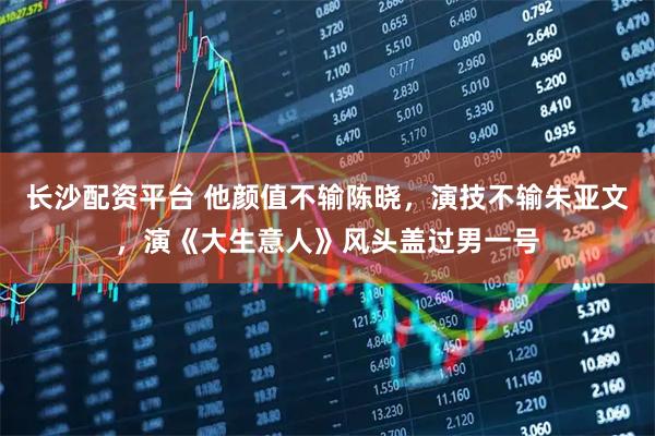 长沙配资平台 他颜值不输陈晓，演技不输朱亚文，演《大生意人》风头盖过男一号