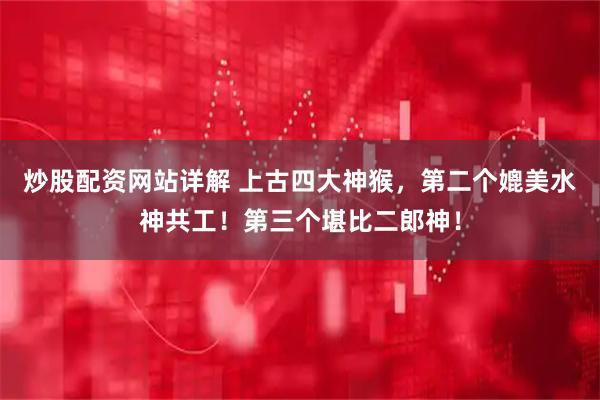 炒股配资网站详解 上古四大神猴，第二个媲美水神共工！第三个堪比二郎神！