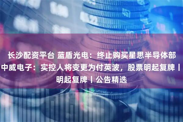 长沙配资平台 蓝盾光电：终止购买星思半导体部分股权；中威电子：实控人将变更为付英波，股票明起复牌丨公告精选