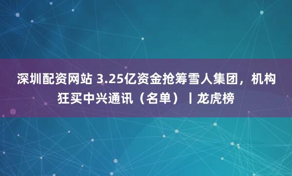 深圳配资网站 3.25亿资金抢筹雪人集团，机构狂买中兴通讯（名单）丨龙虎榜