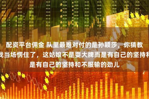 配资平台佣金 队里最难对付的是孙颖莎，你猜教练咋说，听完我当场愣住了，这姑娘不是耍大牌而是有自己的坚持和不服输的劲儿