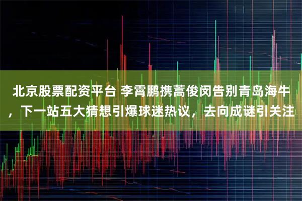 北京股票配资平台 李霄鹏携蒿俊闵告别青岛海牛，下一站五大猜想引爆球迷热议，去向成谜引关注