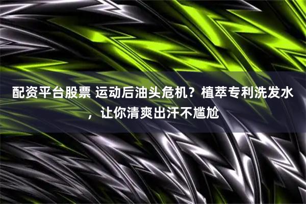 配资平台股票 运动后油头危机?植萃专利洗发水,让你清爽出汗不尴尬