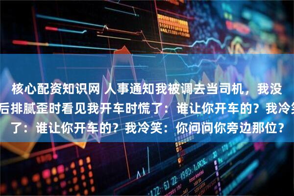核心配资知识网 人事通知我被调去当司机，我没闹，总裁妻子和初恋在后排腻歪时看见我开车时慌了：谁让你开车的？我冷笑：你问问你旁边那位？