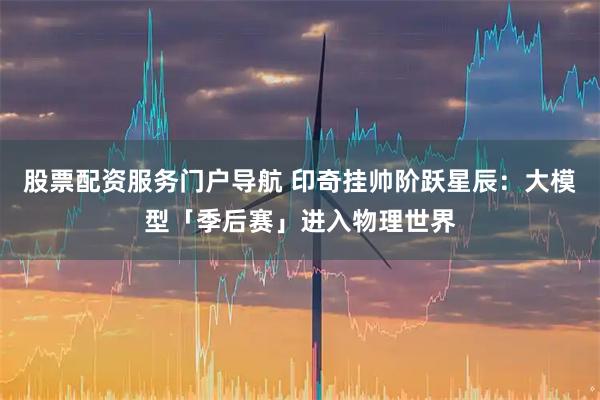 股票配资服务门户导航 印奇挂帅阶跃星辰：大模型「季后赛」进入物理世界