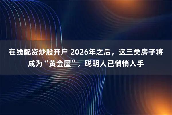 在线配资炒股开户 2026年之后，这三类房子将成为“黄金屋”，聪明人已悄悄入手