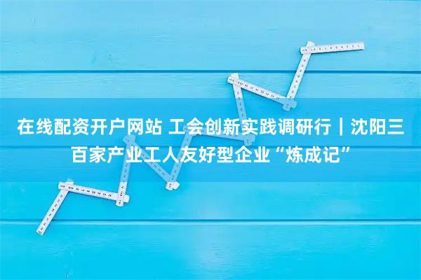 在线配资开户网站 工会创新实践调研行｜沈阳三百家产业工人友好型企业“炼成记”