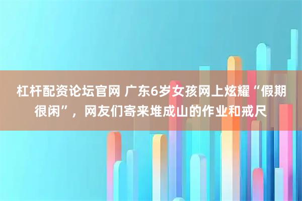 杠杆配资论坛官网 广东6岁女孩网上炫耀“假期很闲”，网友们寄来堆成山的作业和戒尺