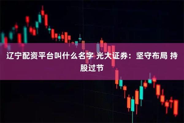 辽宁配资平台叫什么名字 光大证券：坚守布局 持股过节