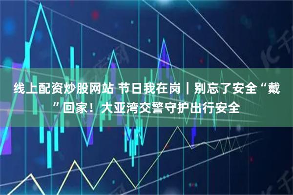 线上配资炒股网站 节日我在岗｜别忘了安全“戴”回家！大亚湾交警守护出行安全