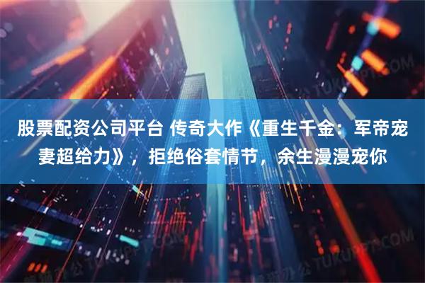 股票配资公司平台 传奇大作《重生千金：军帝宠妻超给力》，拒绝俗套情节，余生漫漫宠你