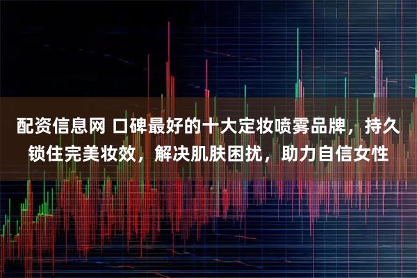 配资信息网 口碑最好的十大定妆喷雾品牌，持久锁住完美妆效，解决肌肤困扰，助力自信女性