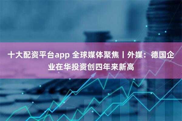 十大配资平台app 全球媒体聚焦丨外媒：德国企业在华投资创四年来新高