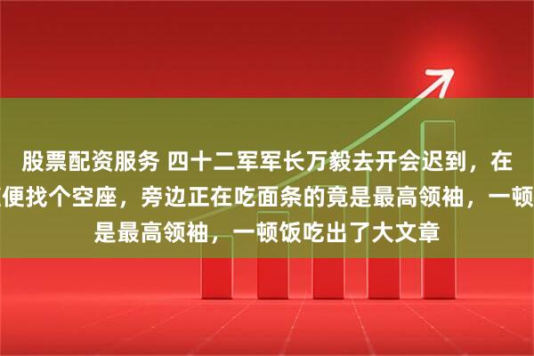 股票配资服务 四十二军军长万毅去开会迟到,在餐厅端着饭盒随便找个空座,旁边正在吃面条的竟是最高领袖,一顿饭吃出了大文章