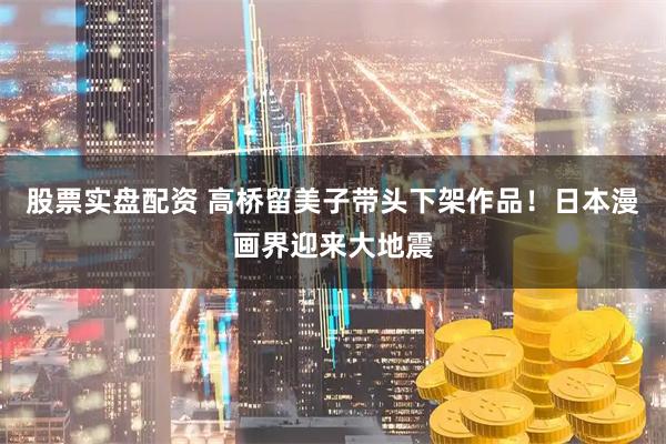 股票实盘配资 高桥留美子带头下架作品！日本漫画界迎来大地震