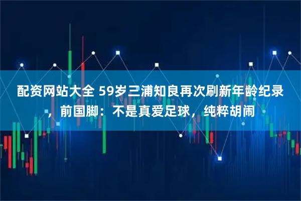 配资网站大全 59岁三浦知良再次刷新年龄纪录，前国脚：不是真爱足球，纯粹胡闹