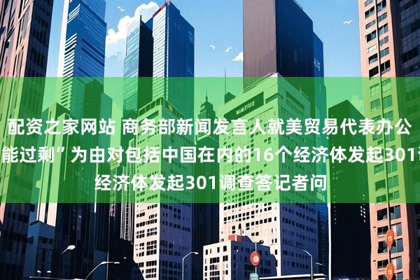 配资之家网站 商务部新闻发言人就美贸易代表办公室宣布以“产能过剩”为由对包括中国在内的16个经济体发起301调查答记者问