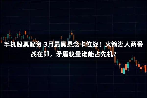 手机股票配资 3月最具悬念卡位战！火箭湖人两番战在即，矛盾较量谁能占先机？