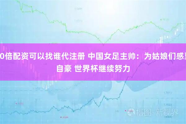 10倍配资可以找谁代注册 中国女足主帅：为姑娘们感到自豪 世界杯继续努力