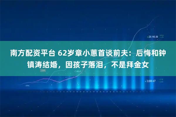 南方配资平台 62岁章小蕙首谈前夫：后悔和钟镇涛结婚，因孩子落泪，不是拜金女