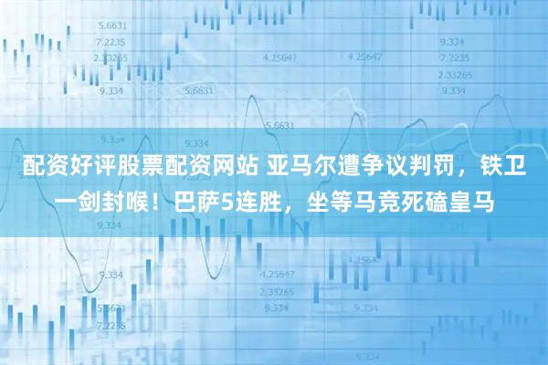 配资好评股票配资网站 亚马尔遭争议判罚，铁卫一剑封喉！巴萨5连胜，坐等马竞死磕皇马