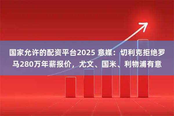 国家允许的配资平台2025 意媒：切利克拒绝罗马280万年薪报价，尤文、国米、利物浦有意