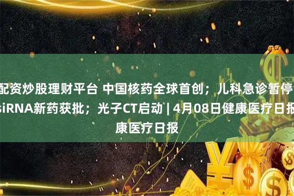 配资炒股理财平台 中国核药全球首创；儿科急诊暂停；siRNA新药获批；光子CT启动 | 4月08日健康医疗日报