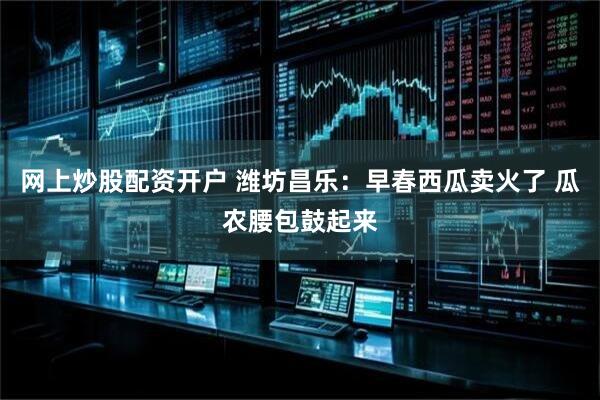 网上炒股配资开户 潍坊昌乐：早春西瓜卖火了 瓜农腰包鼓起来