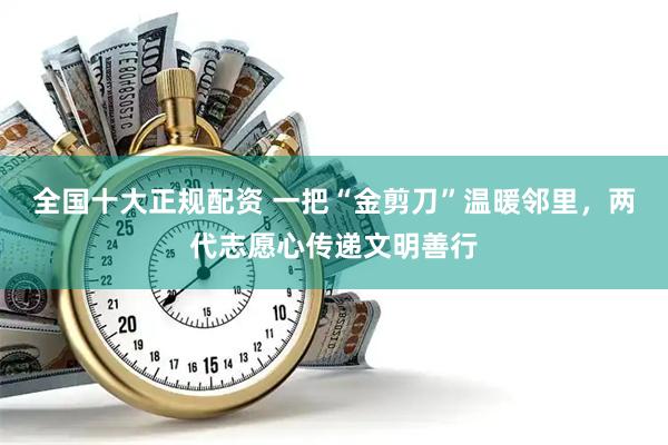 全国十大正规配资 一把“金剪刀”温暖邻里，两代志愿心传递文明善行
