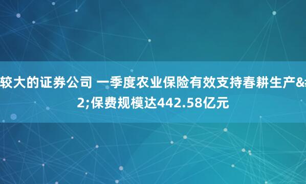 比较大的证券公司 一季度农业保险有效支持春耕生产 保费规模达442.58亿元