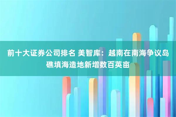 前十大证券公司排名 美智库：越南在南海争议岛礁填海造地新增数百英亩