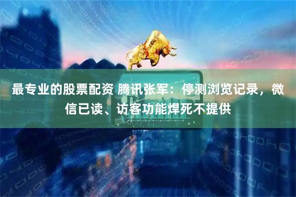 最专业的股票配资 腾讯张军：停测浏览记录，微信已读、访客功能焊死不提供