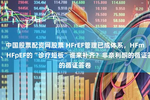 中国股票配资网股票 HFrEF管理已成体系，HFmrEF、HFpEF的“诊疗短板”谁来补齐？非奈利酮的循证答卷