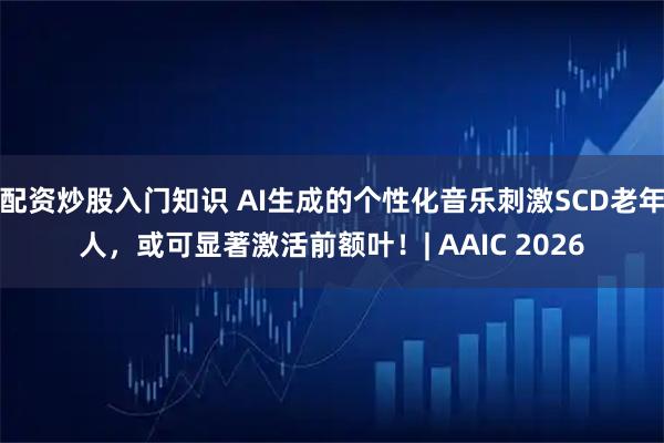 配资炒股入门知识 AI生成的个性化音乐刺激SCD老年人，或可显著激活前额叶！| AAIC 2026