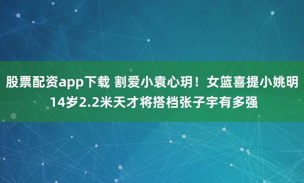 股票配资app下载 割爱小袁心玥！女篮喜提小姚明 14岁2.2米天才将搭档张子宇有多强