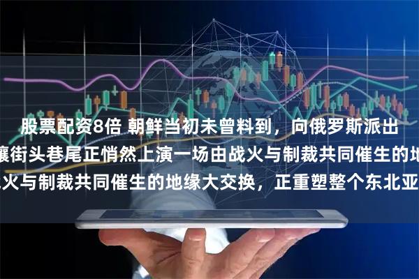 股票配资8倍 朝鲜当初未曾料到，向俄罗斯派出上万名士兵参战后，平壤街头巷尾正悄然上演一场由战火与制裁共同催生的地缘大交换，正重塑整个东北亚格局