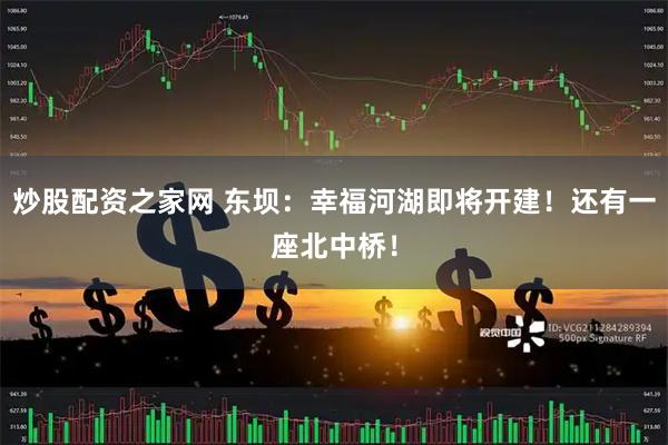 炒股配资之家网 东坝：幸福河湖即将开建！还有一座北中桥！