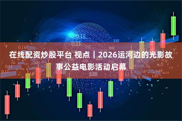 在线配资炒股平台 视点｜2026运河边的光影故事公益电影活动启幕
